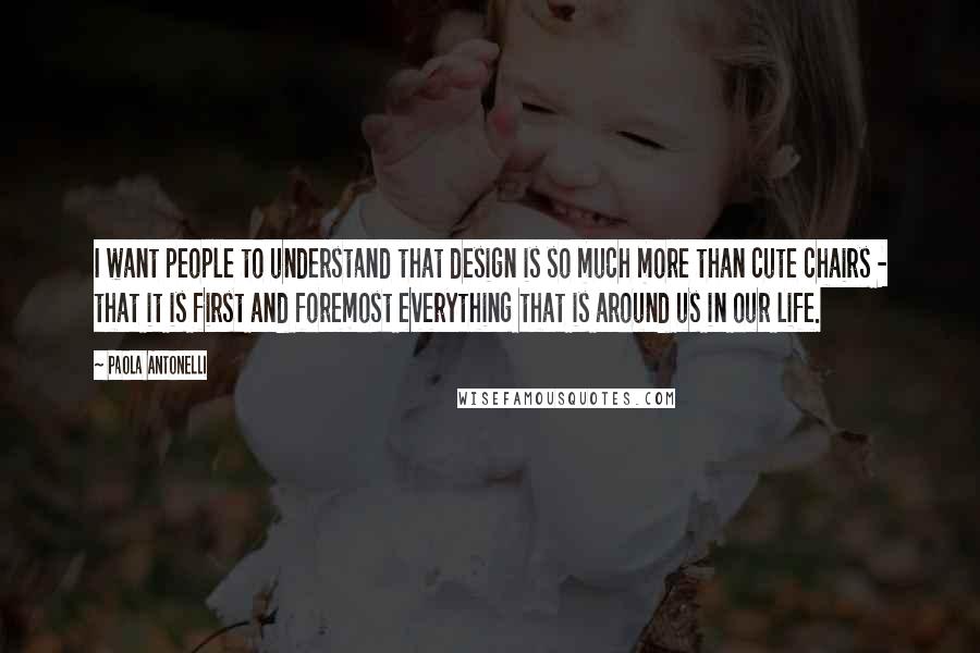 Paola Antonelli Quotes: I want people to understand that design is so much more than cute chairs - that it is first and foremost everything that is around us in our life.