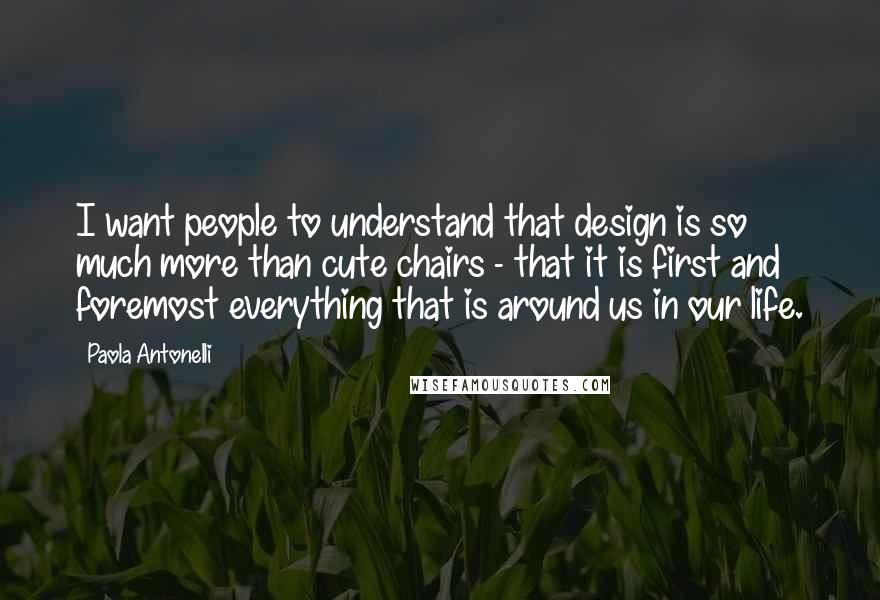 Paola Antonelli Quotes: I want people to understand that design is so much more than cute chairs - that it is first and foremost everything that is around us in our life.