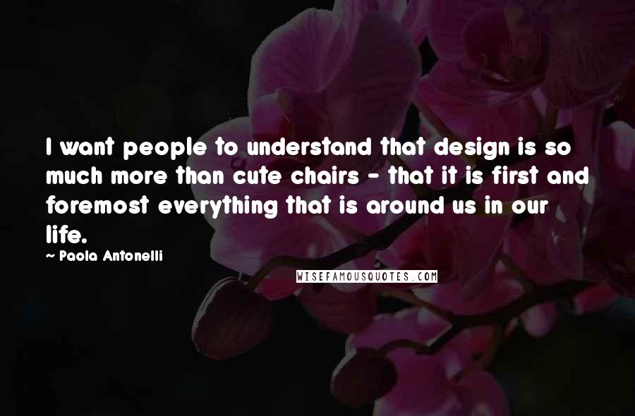 Paola Antonelli Quotes: I want people to understand that design is so much more than cute chairs - that it is first and foremost everything that is around us in our life.