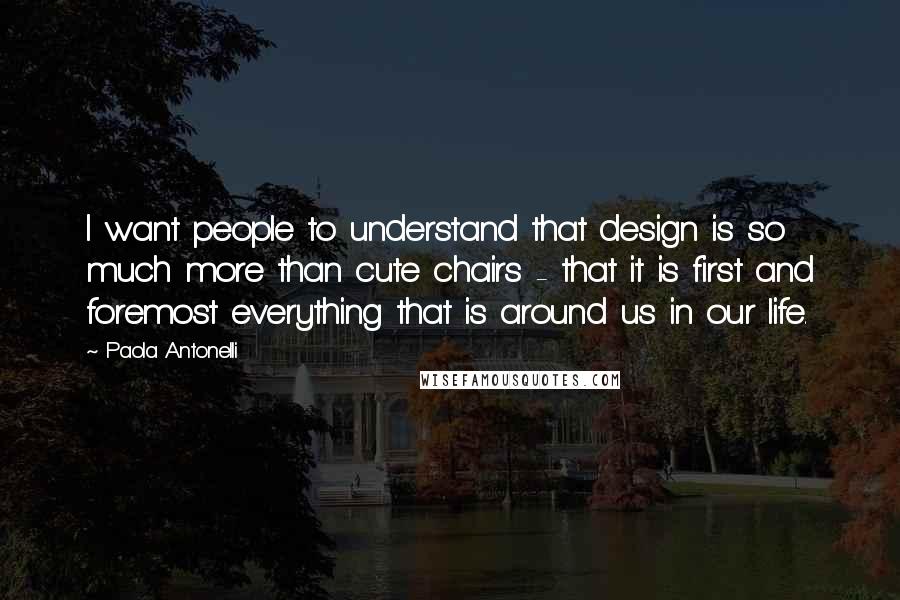 Paola Antonelli Quotes: I want people to understand that design is so much more than cute chairs - that it is first and foremost everything that is around us in our life.