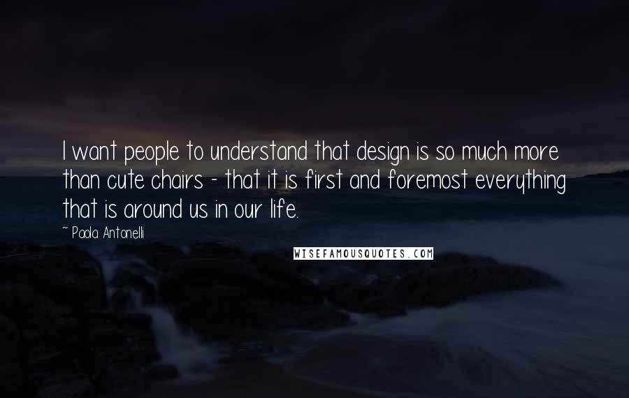 Paola Antonelli Quotes: I want people to understand that design is so much more than cute chairs - that it is first and foremost everything that is around us in our life.