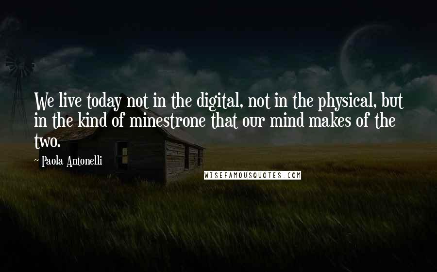 Paola Antonelli Quotes: We live today not in the digital, not in the physical, but in the kind of minestrone that our mind makes of the two.