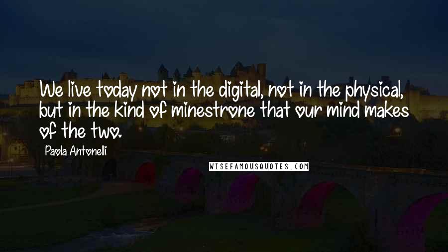 Paola Antonelli Quotes: We live today not in the digital, not in the physical, but in the kind of minestrone that our mind makes of the two.