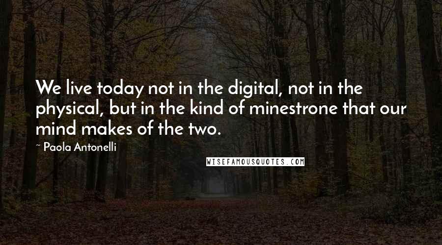 Paola Antonelli Quotes: We live today not in the digital, not in the physical, but in the kind of minestrone that our mind makes of the two.