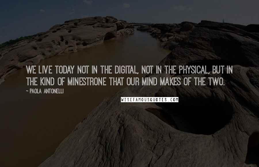 Paola Antonelli Quotes: We live today not in the digital, not in the physical, but in the kind of minestrone that our mind makes of the two.