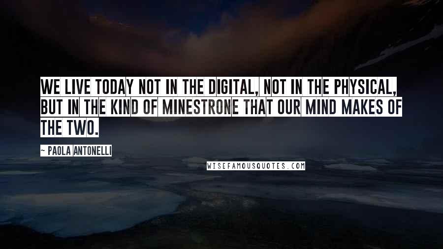 Paola Antonelli Quotes: We live today not in the digital, not in the physical, but in the kind of minestrone that our mind makes of the two.