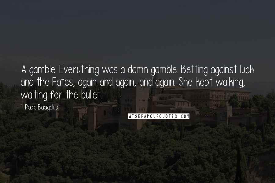 Paolo Bacigalupi Quotes: A gamble. Everything was a damn gamble. Betting against luck and the Fates, again and again, and again. She kept walking, waiting for the bullet.