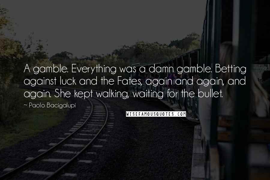 Paolo Bacigalupi Quotes: A gamble. Everything was a damn gamble. Betting against luck and the Fates, again and again, and again. She kept walking, waiting for the bullet.