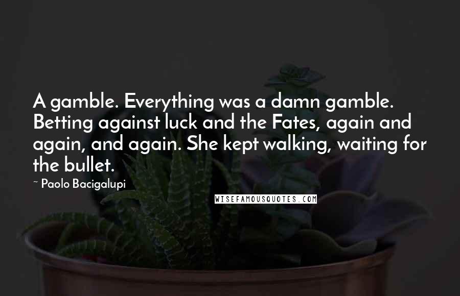 Paolo Bacigalupi Quotes: A gamble. Everything was a damn gamble. Betting against luck and the Fates, again and again, and again. She kept walking, waiting for the bullet.
