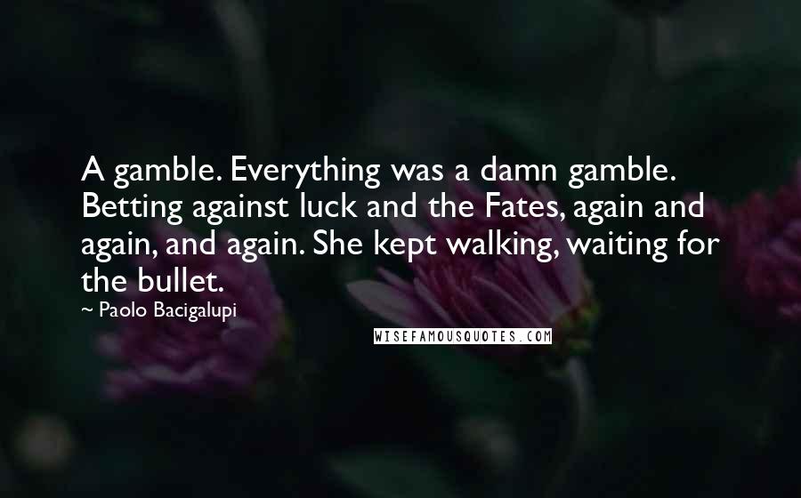 Paolo Bacigalupi Quotes: A gamble. Everything was a damn gamble. Betting against luck and the Fates, again and again, and again. She kept walking, waiting for the bullet.