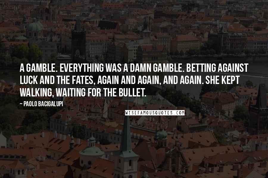 Paolo Bacigalupi Quotes: A gamble. Everything was a damn gamble. Betting against luck and the Fates, again and again, and again. She kept walking, waiting for the bullet.