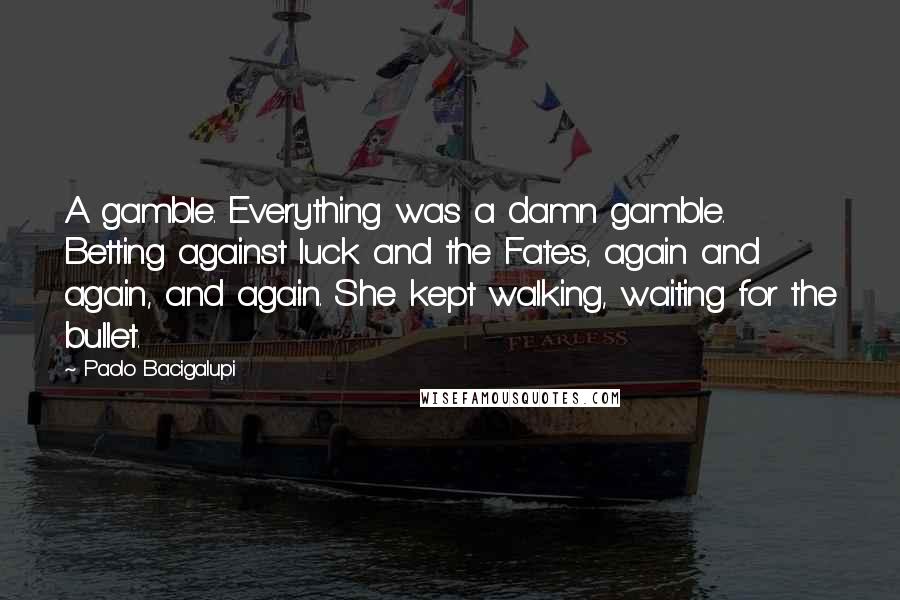 Paolo Bacigalupi Quotes: A gamble. Everything was a damn gamble. Betting against luck and the Fates, again and again, and again. She kept walking, waiting for the bullet.