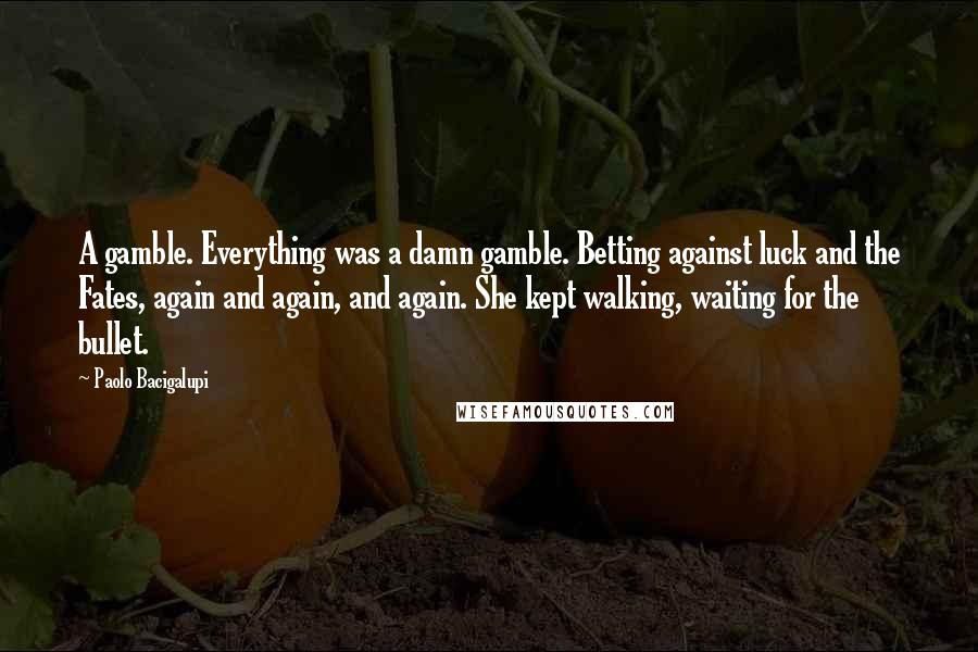 Paolo Bacigalupi Quotes: A gamble. Everything was a damn gamble. Betting against luck and the Fates, again and again, and again. She kept walking, waiting for the bullet.