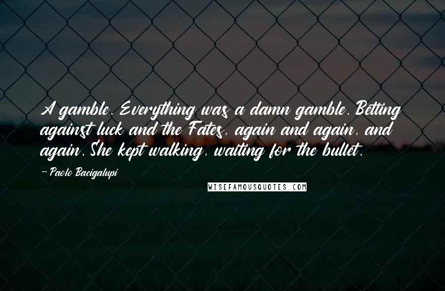 Paolo Bacigalupi Quotes: A gamble. Everything was a damn gamble. Betting against luck and the Fates, again and again, and again. She kept walking, waiting for the bullet.