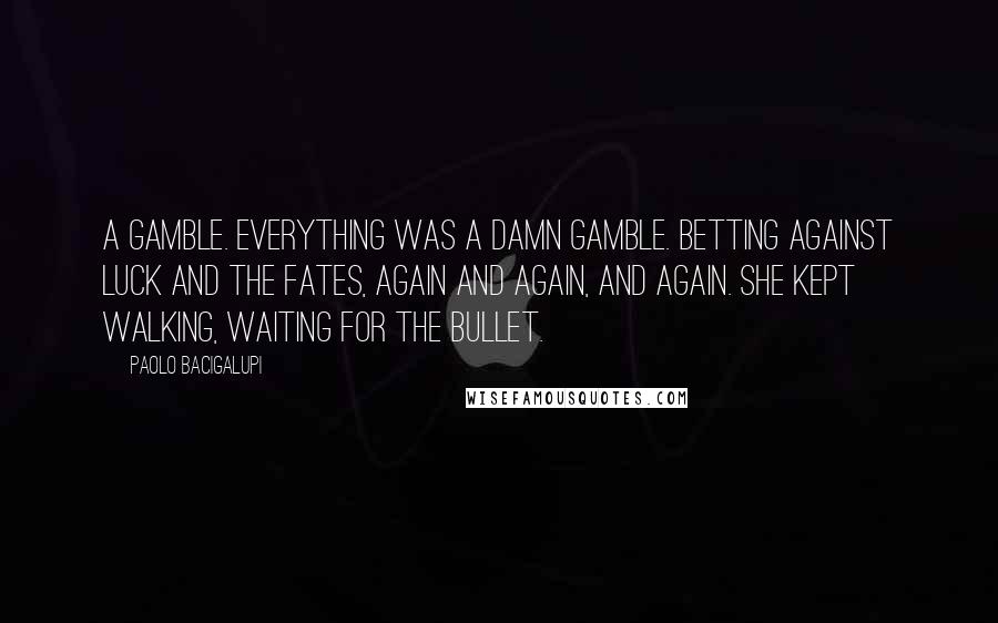 Paolo Bacigalupi Quotes: A gamble. Everything was a damn gamble. Betting against luck and the Fates, again and again, and again. She kept walking, waiting for the bullet.
