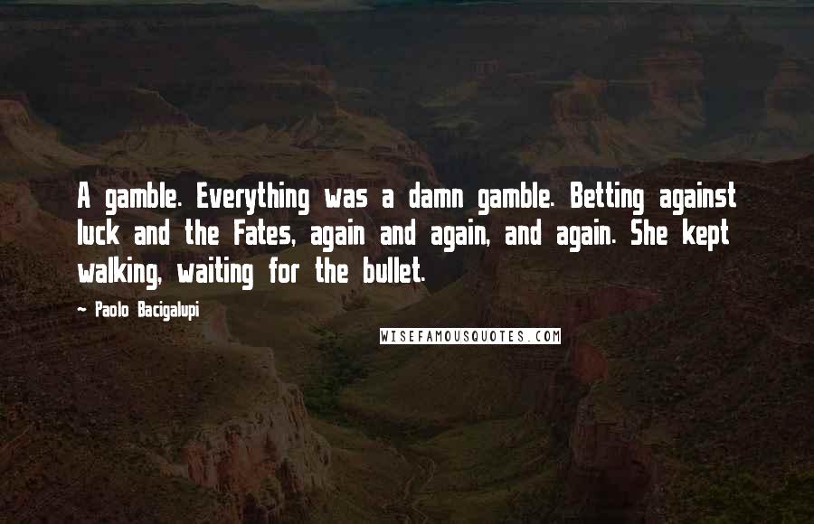 Paolo Bacigalupi Quotes: A gamble. Everything was a damn gamble. Betting against luck and the Fates, again and again, and again. She kept walking, waiting for the bullet.