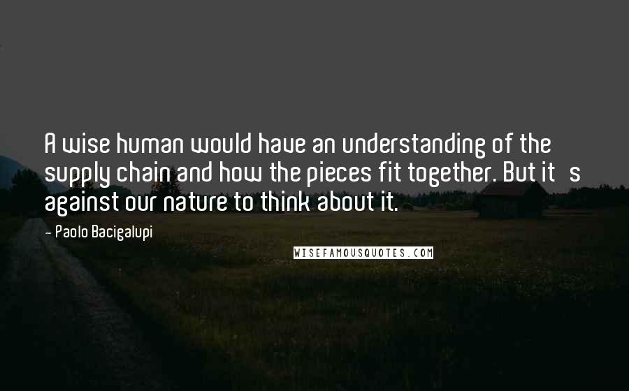 Paolo Bacigalupi Quotes: A wise human would have an understanding of the supply chain and how the pieces fit together. But it's against our nature to think about it.