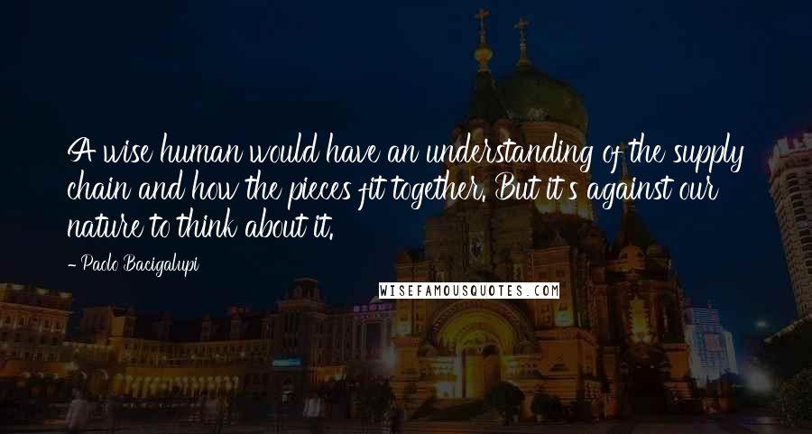 Paolo Bacigalupi Quotes: A wise human would have an understanding of the supply chain and how the pieces fit together. But it's against our nature to think about it.