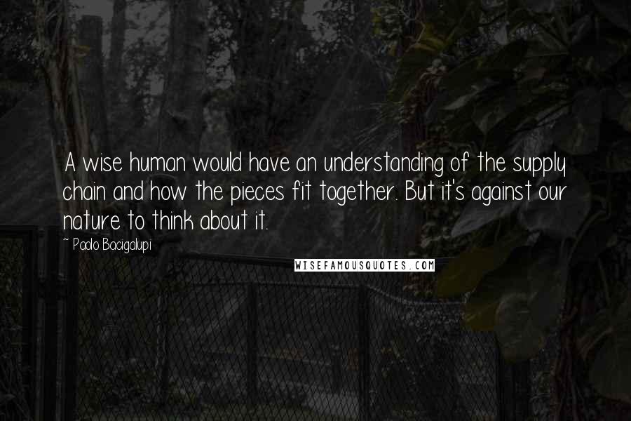 Paolo Bacigalupi Quotes: A wise human would have an understanding of the supply chain and how the pieces fit together. But it's against our nature to think about it.