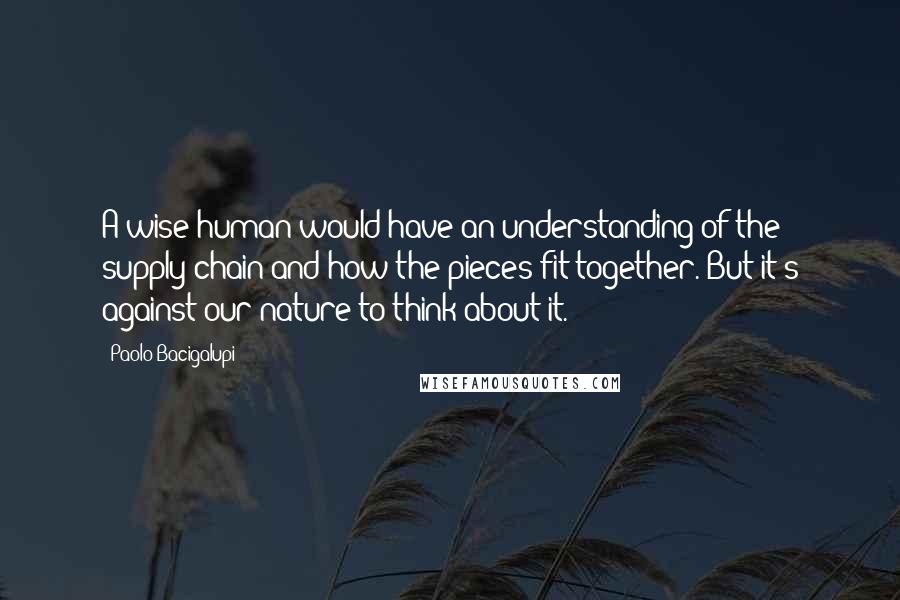 Paolo Bacigalupi Quotes: A wise human would have an understanding of the supply chain and how the pieces fit together. But it's against our nature to think about it.