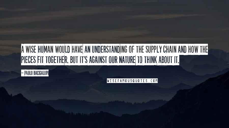 Paolo Bacigalupi Quotes: A wise human would have an understanding of the supply chain and how the pieces fit together. But it's against our nature to think about it.