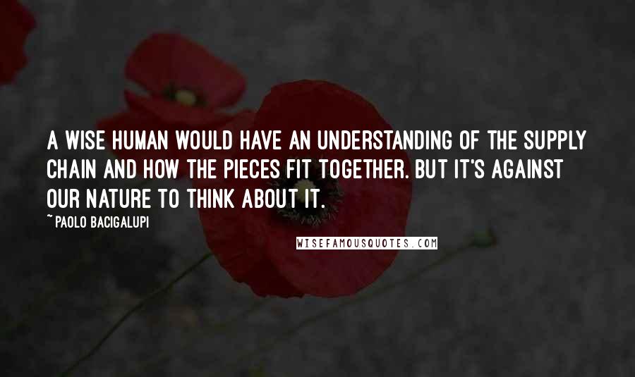 Paolo Bacigalupi Quotes: A wise human would have an understanding of the supply chain and how the pieces fit together. But it's against our nature to think about it.