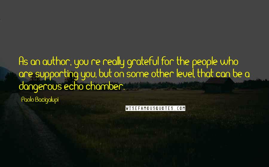 Paolo Bacigalupi Quotes: As an author, you're really grateful for the people who are supporting you, but on some other level, that can be a dangerous echo chamber.