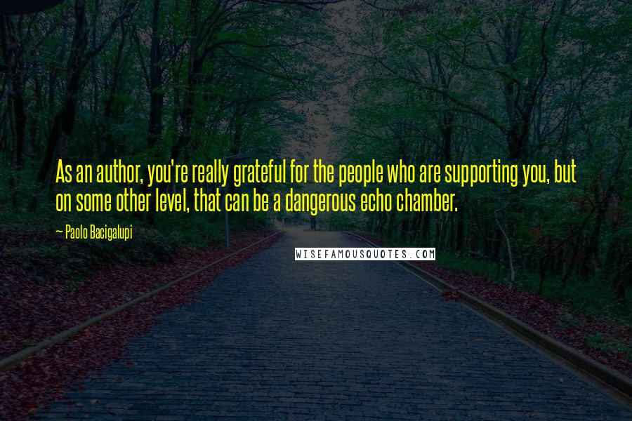 Paolo Bacigalupi Quotes: As an author, you're really grateful for the people who are supporting you, but on some other level, that can be a dangerous echo chamber.