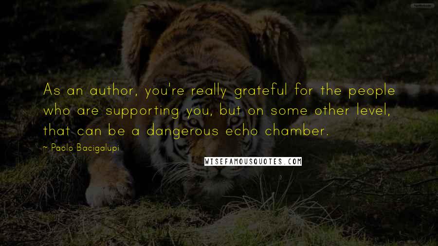 Paolo Bacigalupi Quotes: As an author, you're really grateful for the people who are supporting you, but on some other level, that can be a dangerous echo chamber.