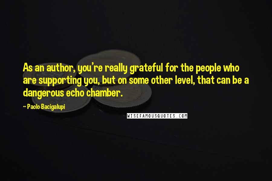 Paolo Bacigalupi Quotes: As an author, you're really grateful for the people who are supporting you, but on some other level, that can be a dangerous echo chamber.