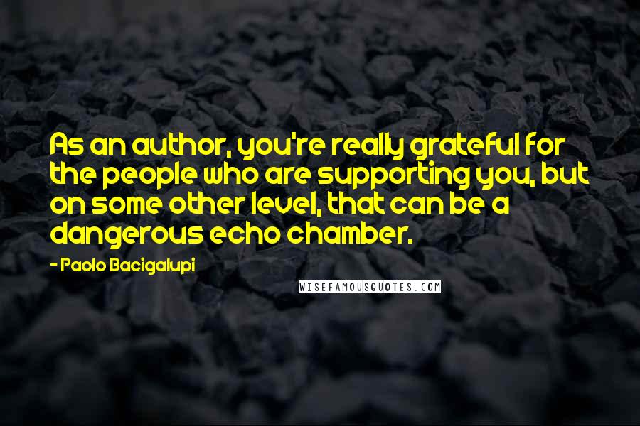 Paolo Bacigalupi Quotes: As an author, you're really grateful for the people who are supporting you, but on some other level, that can be a dangerous echo chamber.
