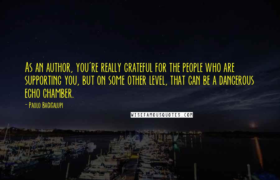 Paolo Bacigalupi Quotes: As an author, you're really grateful for the people who are supporting you, but on some other level, that can be a dangerous echo chamber.