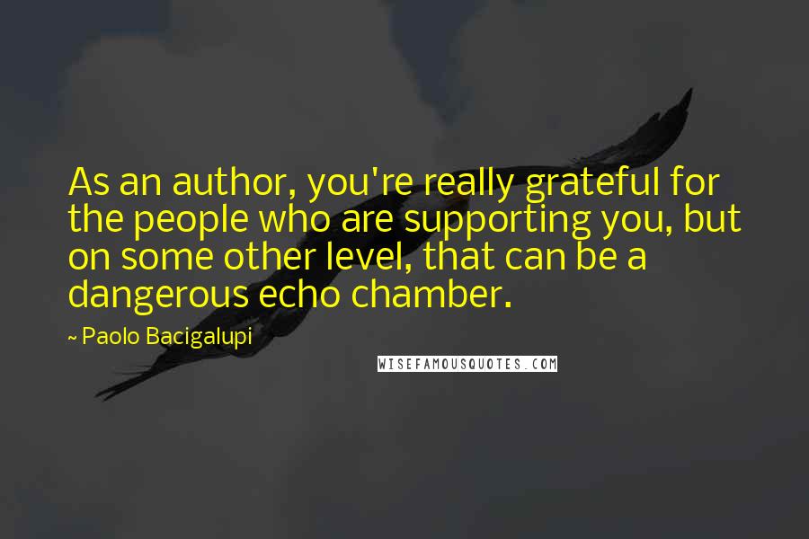 Paolo Bacigalupi Quotes: As an author, you're really grateful for the people who are supporting you, but on some other level, that can be a dangerous echo chamber.