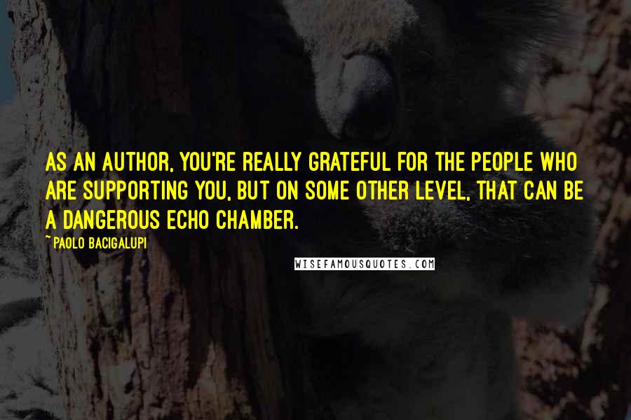 Paolo Bacigalupi Quotes: As an author, you're really grateful for the people who are supporting you, but on some other level, that can be a dangerous echo chamber.