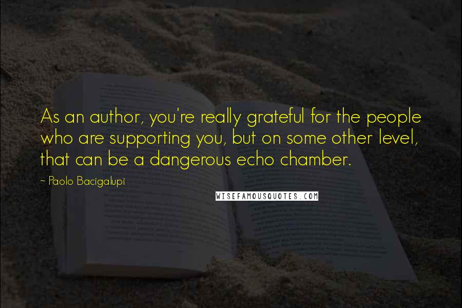 Paolo Bacigalupi Quotes: As an author, you're really grateful for the people who are supporting you, but on some other level, that can be a dangerous echo chamber.