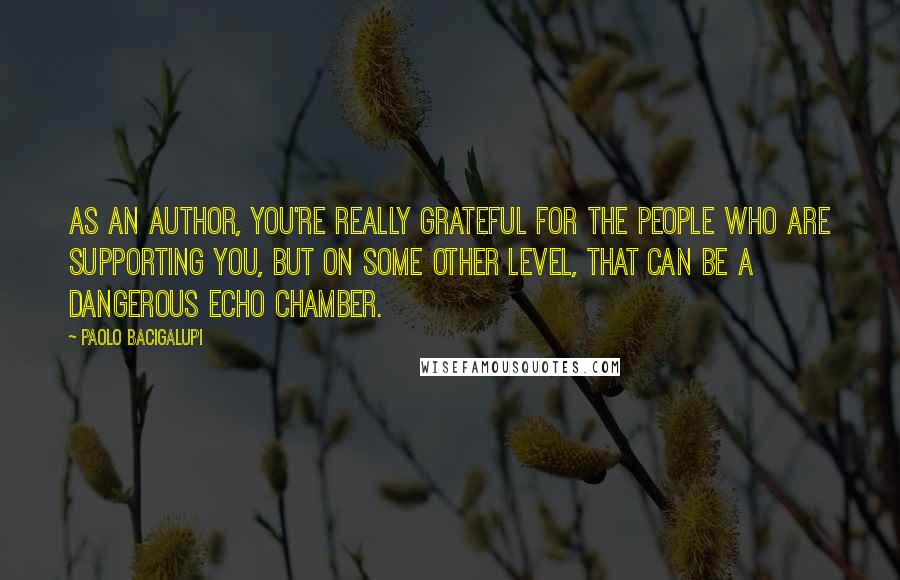Paolo Bacigalupi Quotes: As an author, you're really grateful for the people who are supporting you, but on some other level, that can be a dangerous echo chamber.