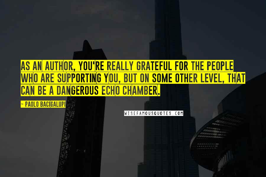 Paolo Bacigalupi Quotes: As an author, you're really grateful for the people who are supporting you, but on some other level, that can be a dangerous echo chamber.