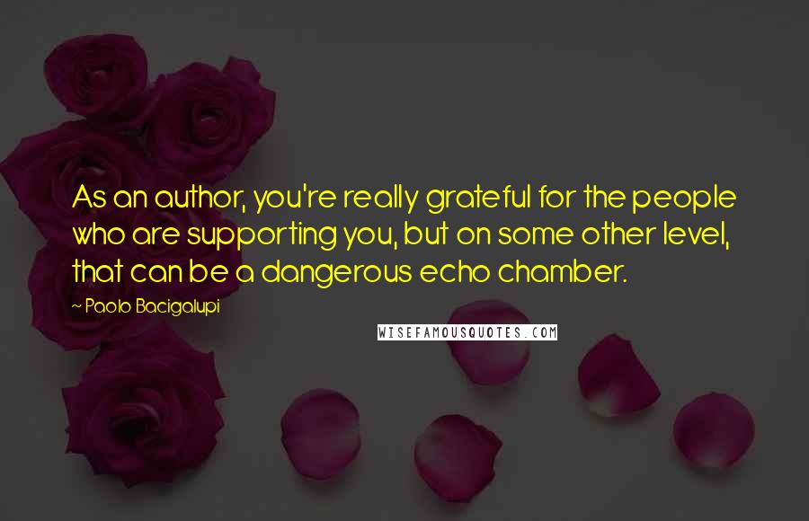 Paolo Bacigalupi Quotes: As an author, you're really grateful for the people who are supporting you, but on some other level, that can be a dangerous echo chamber.