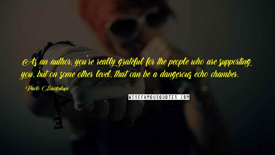 Paolo Bacigalupi Quotes: As an author, you're really grateful for the people who are supporting you, but on some other level, that can be a dangerous echo chamber.