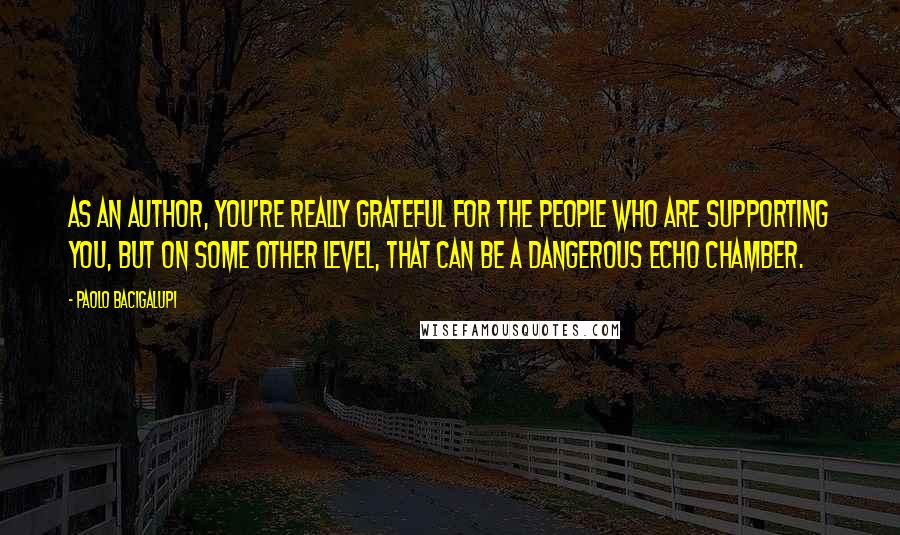 Paolo Bacigalupi Quotes: As an author, you're really grateful for the people who are supporting you, but on some other level, that can be a dangerous echo chamber.