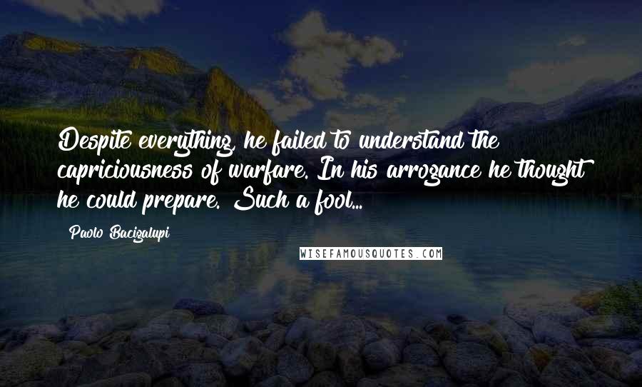 Paolo Bacigalupi Quotes: Despite everything, he failed to understand the capriciousness of warfare. In his arrogance he thought he could prepare. Such a fool...