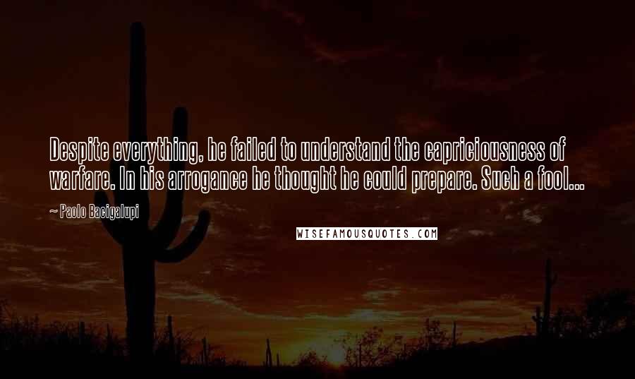 Paolo Bacigalupi Quotes: Despite everything, he failed to understand the capriciousness of warfare. In his arrogance he thought he could prepare. Such a fool...