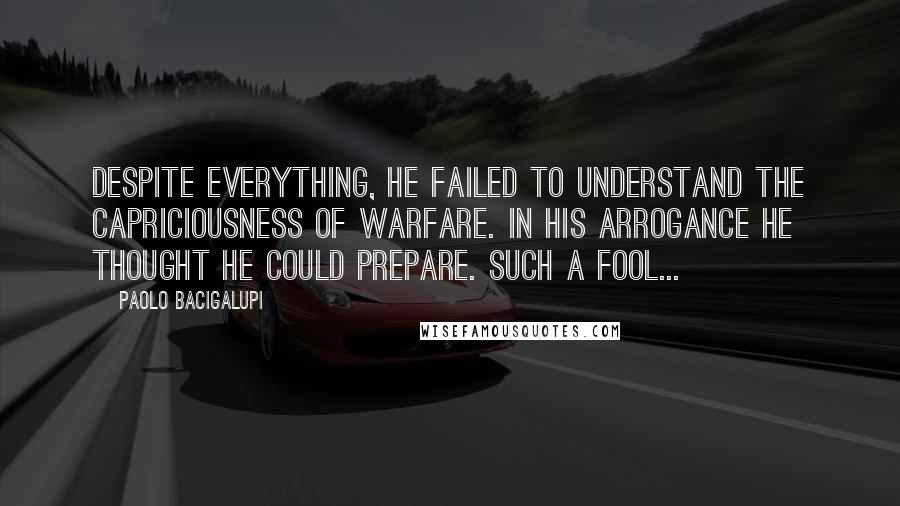 Paolo Bacigalupi Quotes: Despite everything, he failed to understand the capriciousness of warfare. In his arrogance he thought he could prepare. Such a fool...