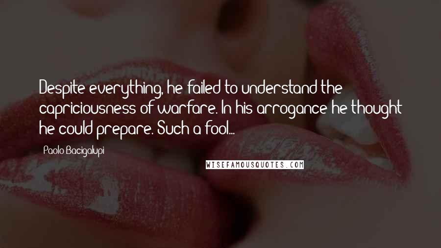 Paolo Bacigalupi Quotes: Despite everything, he failed to understand the capriciousness of warfare. In his arrogance he thought he could prepare. Such a fool...