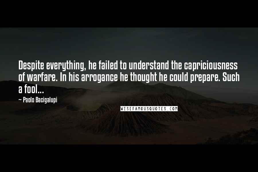 Paolo Bacigalupi Quotes: Despite everything, he failed to understand the capriciousness of warfare. In his arrogance he thought he could prepare. Such a fool...