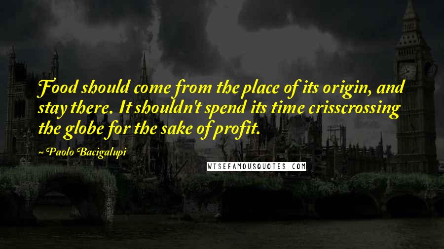 Paolo Bacigalupi Quotes: Food should come from the place of its origin, and stay there. It shouldn't spend its time crisscrossing the globe for the sake of profit.