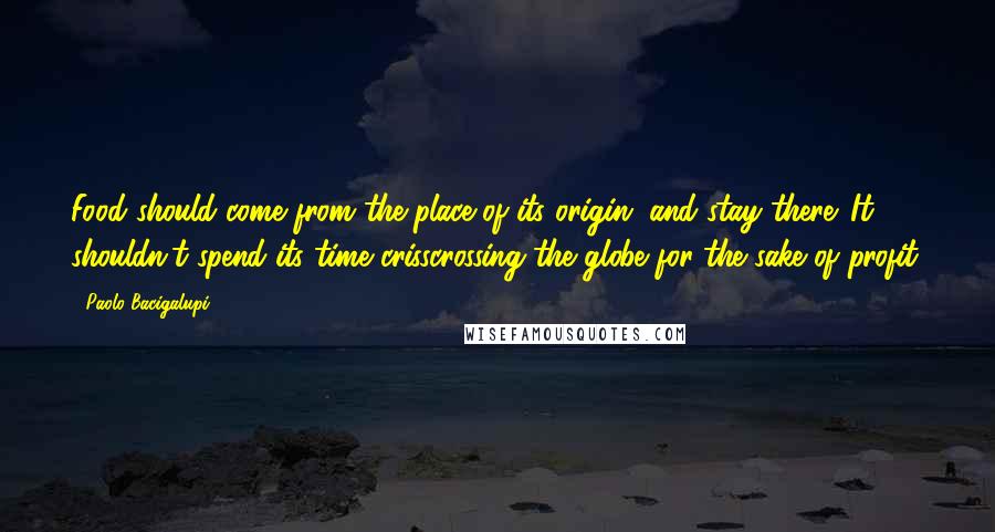 Paolo Bacigalupi Quotes: Food should come from the place of its origin, and stay there. It shouldn't spend its time crisscrossing the globe for the sake of profit.