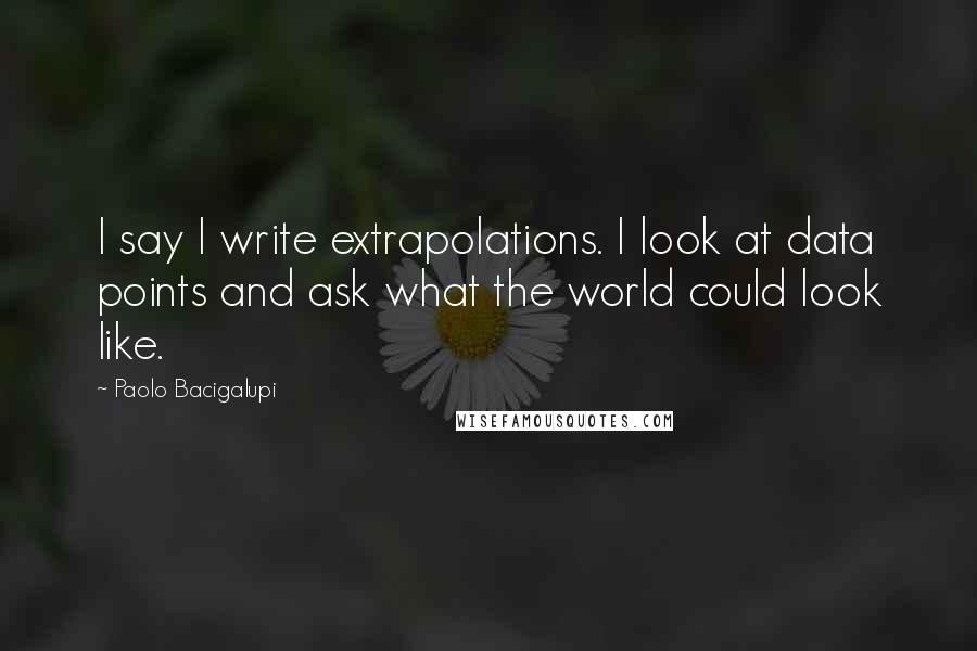 Paolo Bacigalupi Quotes: I say I write extrapolations. I look at data points and ask what the world could look like.