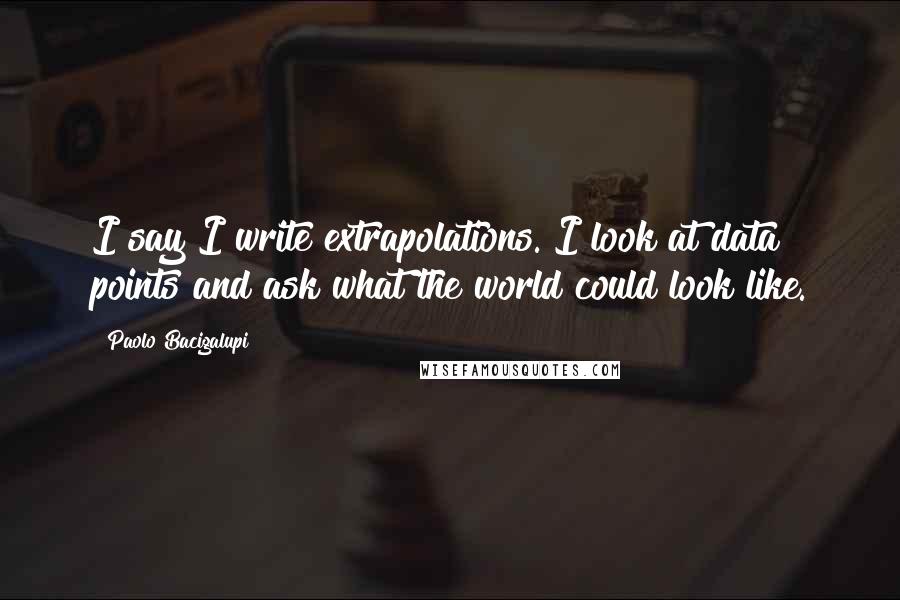 Paolo Bacigalupi Quotes: I say I write extrapolations. I look at data points and ask what the world could look like.