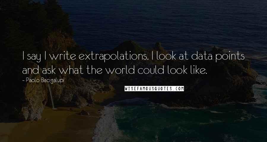 Paolo Bacigalupi Quotes: I say I write extrapolations. I look at data points and ask what the world could look like.